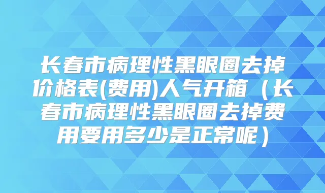长春市病理性黑眼圈去掉价格表(费用)人气开箱（长春市病理性黑眼圈去掉费用要用多少是正常呢）