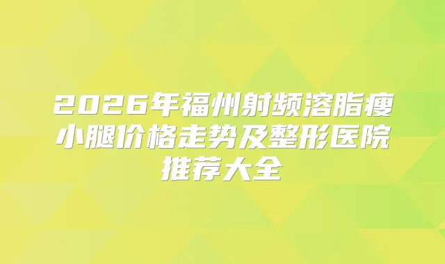 2026年福州射频溶脂瘦小腿价格走势及整形医院推荐大全