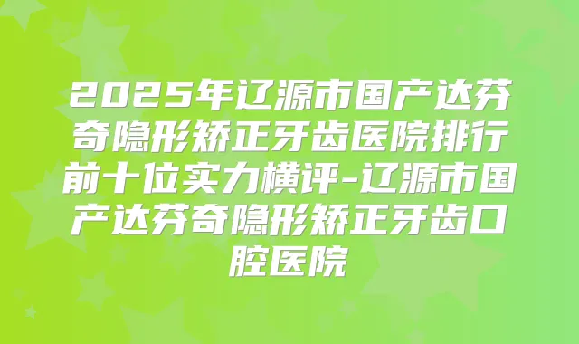 2025年辽源市国产达芬奇隐形矫正牙齿医院排行前十位实力横评-辽源市国产达芬奇隐形矫正牙齿口腔医院