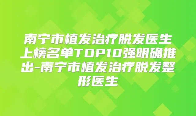 南宁市植发脱发医生上榜名单TOP10强明确推出-南宁市植发脱发整形医生