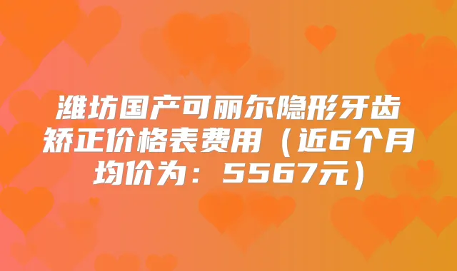 潍坊国产可丽尔隐形牙齿矫正价格表费用(近6个月均价为:5567元)