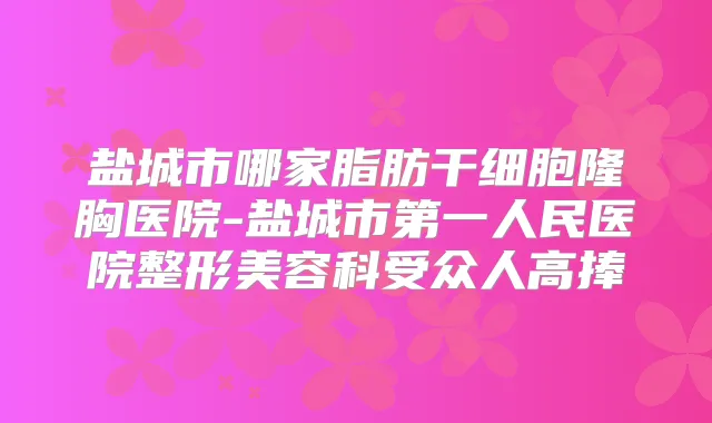 盐城市哪家脂肪干细胞隆胸医院-盐城市第一人民医院整形美容科受众人高捧