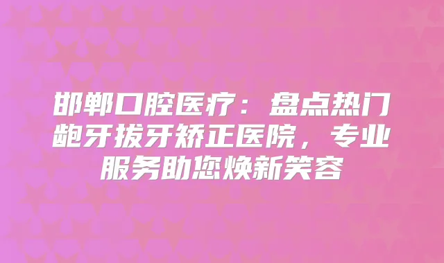 邯郸口腔医疗:盘点热门龅牙拔牙矫正医院,专业服务助您焕新笑容