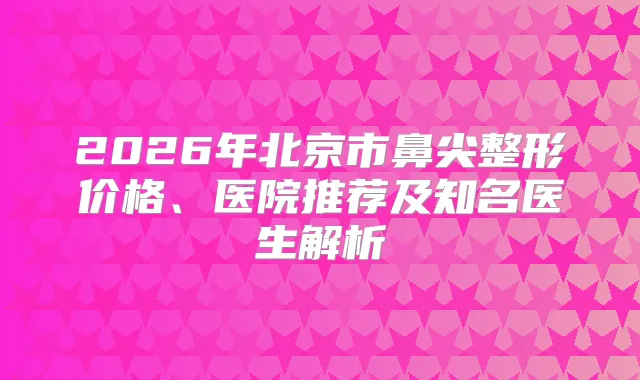 2026年北京市鼻尖整形价格、医院推荐及知名医生解析