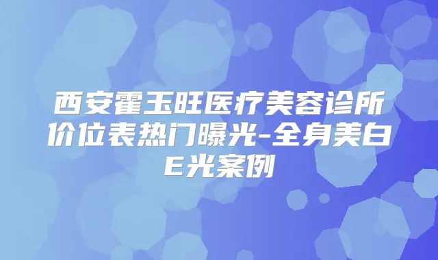 西安霍玉旺医疗美容诊所价位表热门曝光-全身美白E光案例