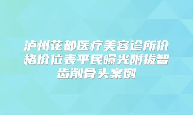 泸州花都医疗美容诊所价格价位表平民曝光附拔智齿削骨头案例