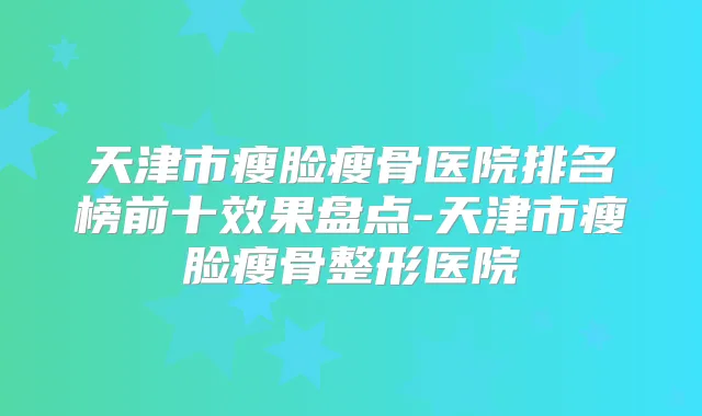 天津市瘦脸瘦骨医院排名榜前十效果盘点-天津市瘦脸瘦骨整形医院
