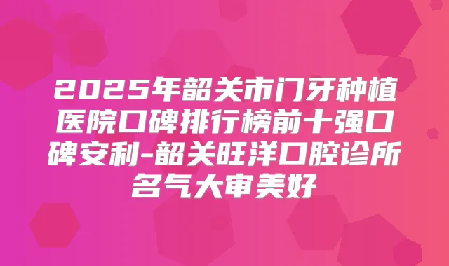 2025年韶关市门牙种植医院口碑排行榜前十强口碑安利-韶关旺洋口腔诊所名气大审美好
