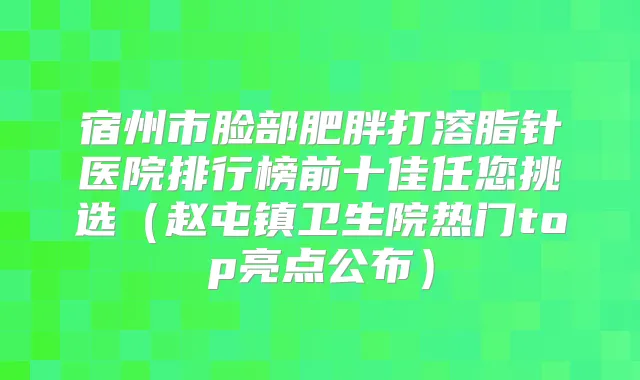 宿州市脸部肥胖打溶脂针医院排行榜前十佳任您挑选(赵屯镇卫生院热门top亮点公布)