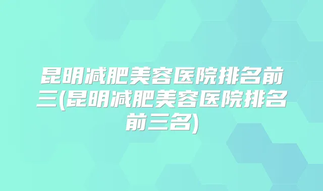 昆明减肥美容医院排名前三(昆明减肥美容医院排名前三名)