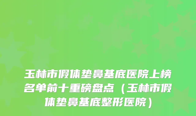 玉林市假体垫鼻基底医院上榜名单前十重磅盘点（玉林市假体垫鼻基底整形医院）
