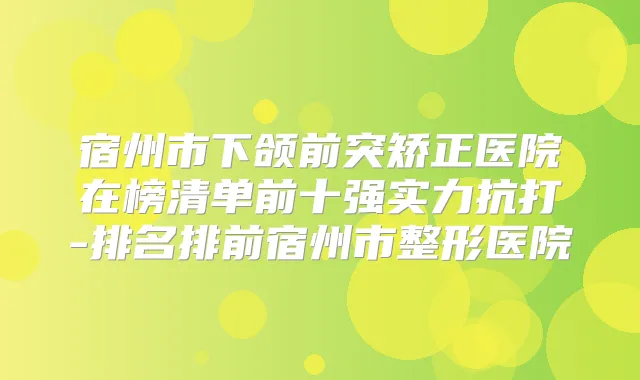 宿州市下颌前突矫正医院在榜清单前十强实力抗打-排名排前宿州市整形医院