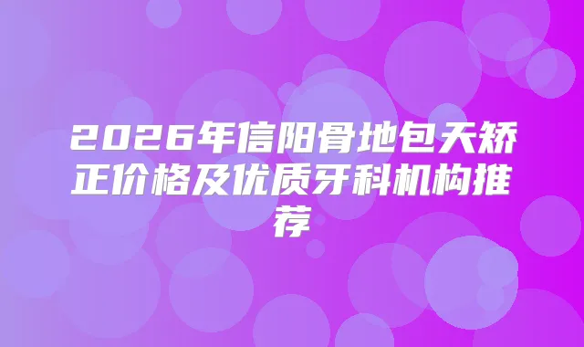 2026年信阳骨地包天矫正价格及优质牙科机构推荐