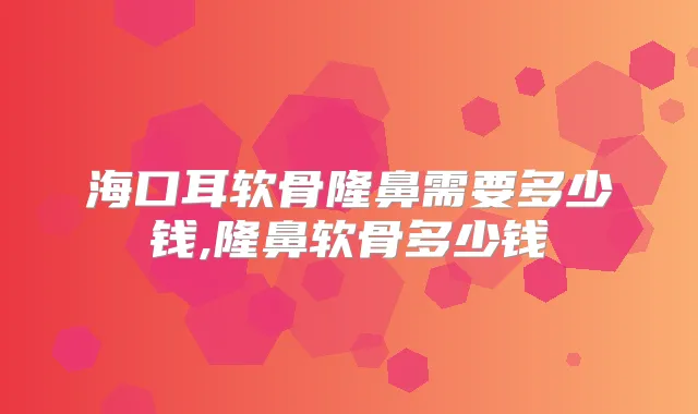 海口耳软骨隆鼻需要多少钱,隆鼻软骨多少钱