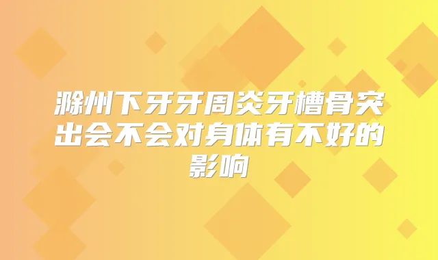 滁州下牙牙周炎牙槽骨突出会不会对身体有不好的影响