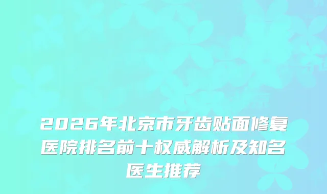 2026年北京市牙齿贴面修复医院排名前十解析及知名医生推荐