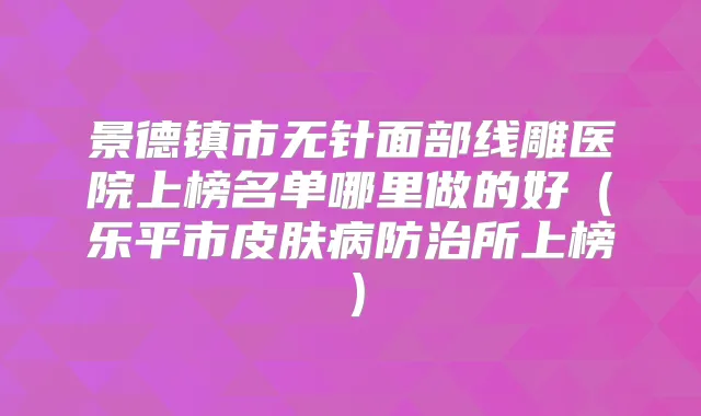 景德镇市无针面部线雕医院上榜名单哪里做的好（乐平市皮肤病防治所上榜）