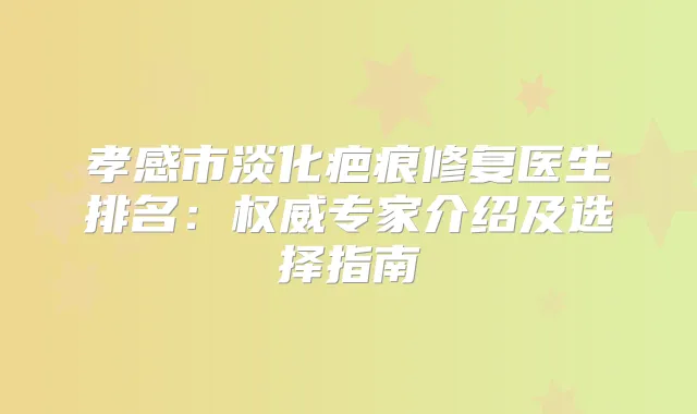 孝感市淡化疤痕修复医生排名：专家介绍及选择指南