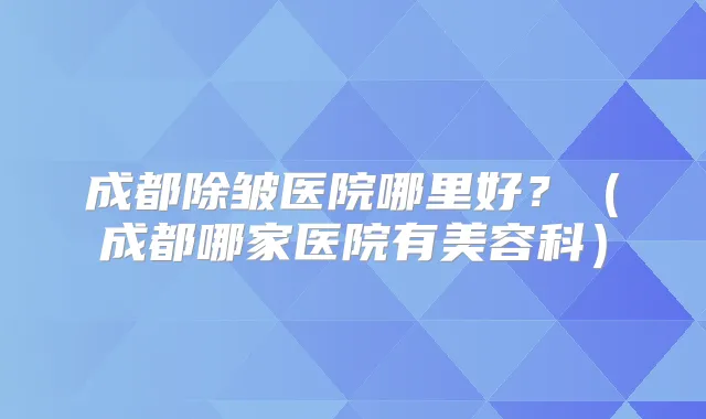 成都除皱医院哪里好？（成都哪家医院有美容科）