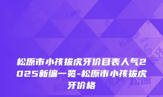 松原市小孩拔虎牙价目表人气2025新编一览-松原市小孩拔虎牙价格