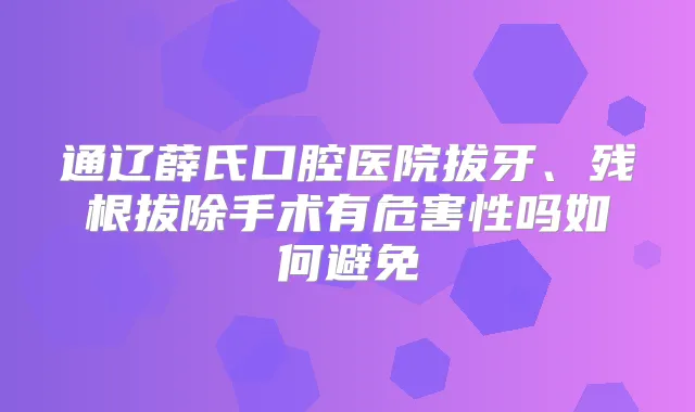 通辽薛氏口腔医院拔牙、残根拔除手术有危害性吗如何避免