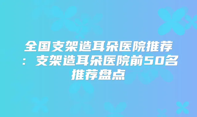 全国支架造耳朵医院推荐:支架造耳朵医院前50名推荐盘点