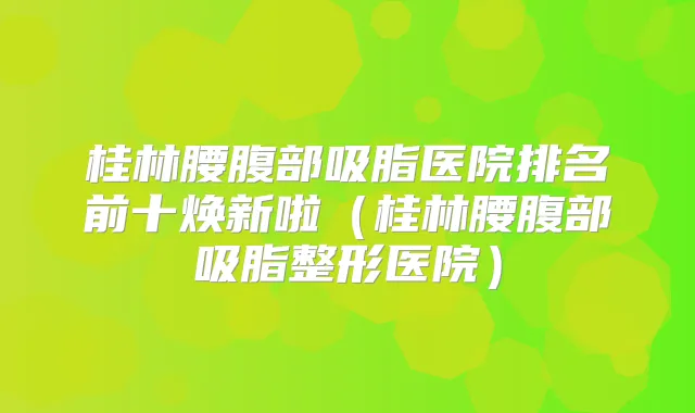 桂林腰腹部吸脂医院排名前十焕新啦（桂林腰腹部吸脂整形医院）