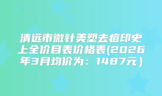 清远市微针美塑去痘印史上全价目表价格表(2026年3月均价为：1487元）