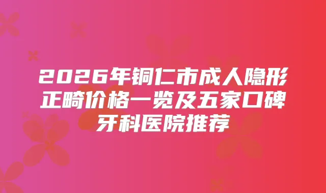 2026年铜仁市成人隐形正畸价格一览及五家口碑牙科医院推荐