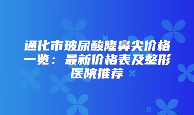 通化市玻尿酸隆鼻尖价格一览:新价格表及整形医院推荐