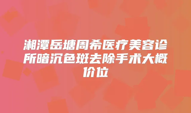 湘潭岳塘周希医疗美容诊所暗沉色斑去除手术大概价位