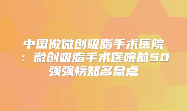 中国做微创吸脂手术医院:微创吸脂手术医院前50强强榜知名盘点