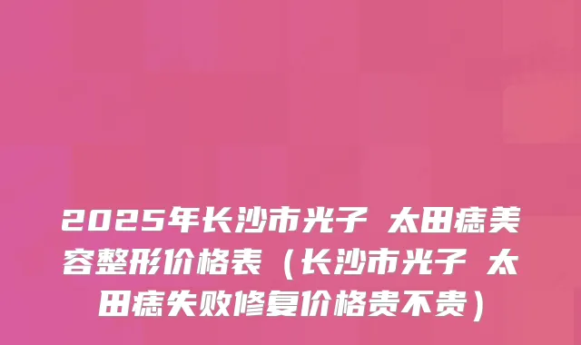 2025年长沙市光子袪太田痣美容整形价格表（长沙市光子袪太田痣失败修复价格贵不贵）