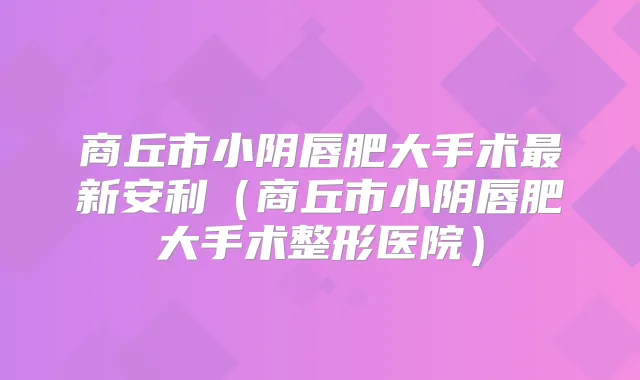 商丘市小阴唇肥大手术新安利(商丘市小阴唇肥大手术整形医院)