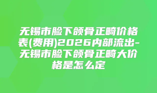 无锡市脸下颌骨正畸价格表(费用)2026内部流出-无锡市脸下颌骨正畸大价格是怎么定