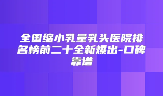 全国缩小乳晕乳头医院排名榜前二十全新爆出-口碑靠谱
