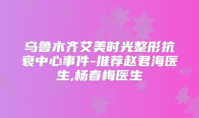 乌鲁木齐艾美时光整形抗衰中心事件-推荐赵君海医生,杨春梅医生