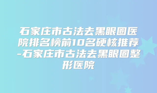 石家庄市古法去黑眼圈医院排名榜前10名硬核推荐-石家庄市古法去黑眼圈整形医院