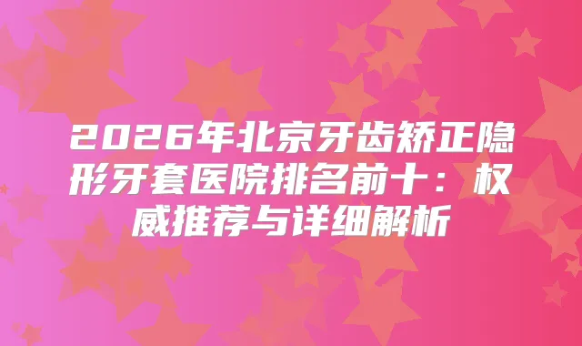 2026年北京牙齿矫正隐形牙套医院排名前十：推荐与详细解析