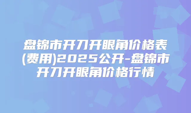 盘锦市开刀开眼角价格表(费用)2025公开-盘锦市开刀开眼角价格行情