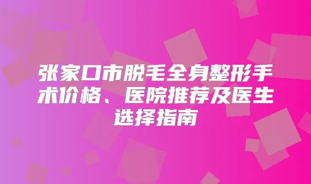 张家口市脱毛全身整形手术价格、医院推荐及医生选择指南