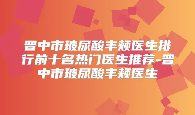 晋中市玻尿酸丰颊医生排行前十名热门医生推荐-晋中市玻尿酸丰颊医生