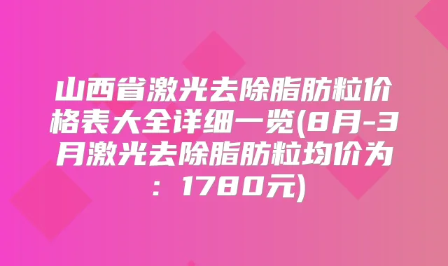 山西省激光去除脂肪粒价格表大全详细一览(8月-3月激光去除脂肪粒均价为:1780元)