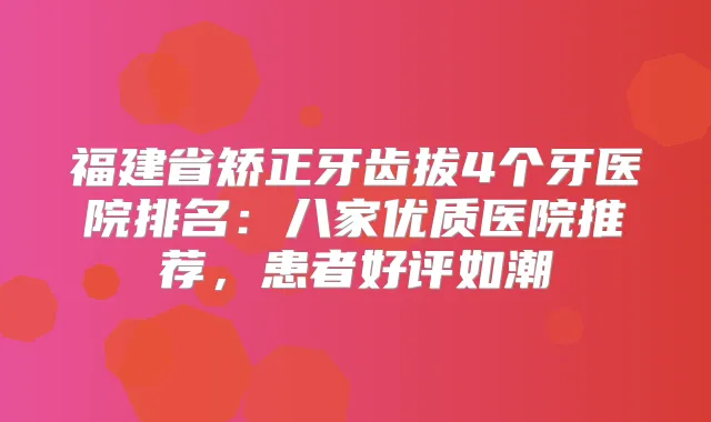 福建省矫正牙齿拔4个牙医院排名:八家优质医院推荐,患者好评如潮