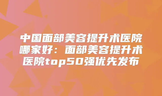 中国面部美容提升术医院哪家好:面部美容提升术医院top50强优先发布