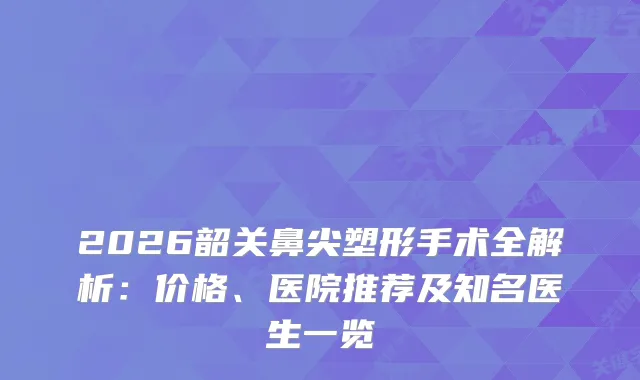 2026韶关鼻尖塑形手术全解析：价格、医院推荐及知名医生一览