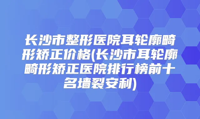 长沙市整形医院耳轮廓畸形矫正价格(长沙市耳轮廓畸形矫正医院排行榜前十名墙裂安利)
