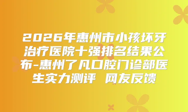 2026年惠州市小孩坏牙医院十强排名结果公布-惠州了凡口腔门诊部医生实力测评 网友反馈