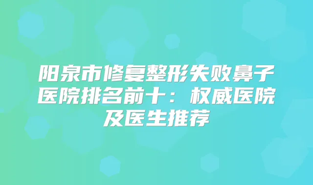 阳泉市修复整形失败鼻子医院排名前十：医院及医生推荐