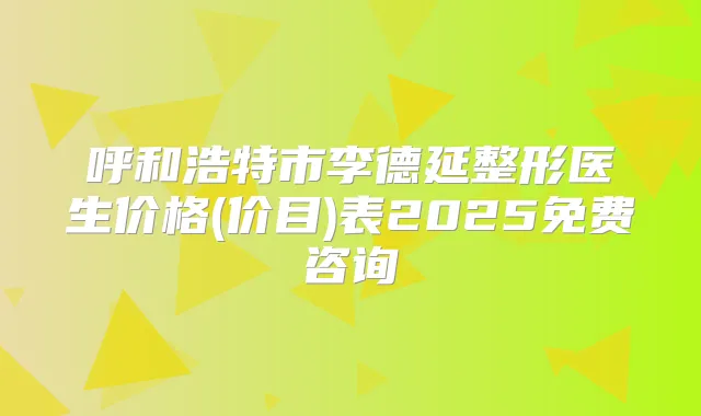 呼和浩特市李德延整形医生价格(价目)表2025免费咨询